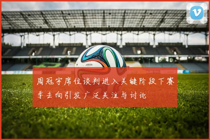 周冠宇席位谈判进入关键阶段下赛季去向引发广泛关注与讨论