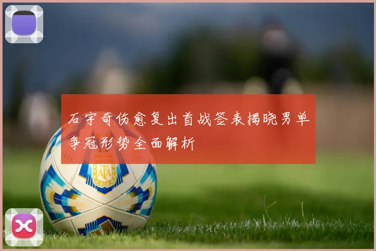 石宇奇伤愈复出首战签表揭晓男单争冠形势全面解析