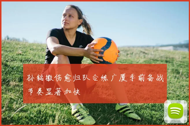 孙铭徽伤愈归队合练广厦季前备战节奏显著加快