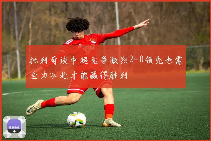 托利奇谈中超竞争激烈2-0领先也需全力以赴才能赢得胜利