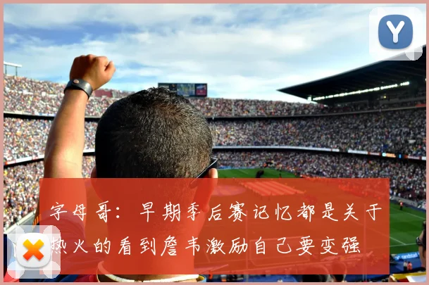 字母哥：早期季后赛记忆都是关于热火的看到詹韦激励自己要变强