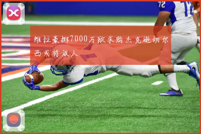 维拉豪掷7000万欧求购杰克逊切尔西或将放人